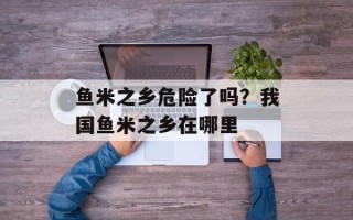 鱼米之乡危险了吗？我国鱼米之乡在哪里