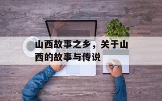 山西故事之乡，关于山西的故事与传说