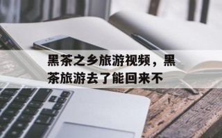 黑茶之乡旅游视频，黑茶旅游去了能回来不