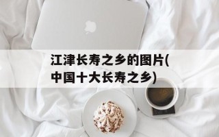 江津长寿之乡的图片(中国十大长寿之乡)