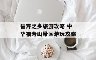福寿之乡旅游攻略 中华福寿山景区游玩攻略