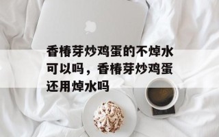 香椿芽炒鸡蛋的不焯水可以吗，香椿芽炒鸡蛋还用焯水吗