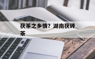 茯茶之乡情？湖南茯砖茶