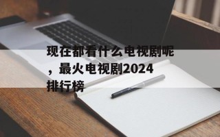 现在都看什么电视剧呢，最火电视剧2024排行榜