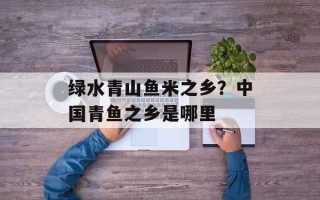 绿水青山鱼米之乡？中国青鱼之乡是哪里