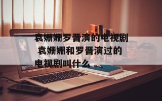 袁姗姗罗晋演的电视剧 袁姗姗和罗晋演过的电视剧叫什么