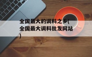 全国最大的调料之乡(全国最大调料批发网站)