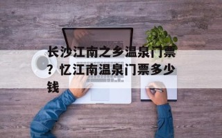 长沙江南之乡温泉门票？忆江南温泉门票多少钱