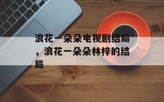 浪花一朵朵电视剧结局，浪花一朵朵林梓的结局