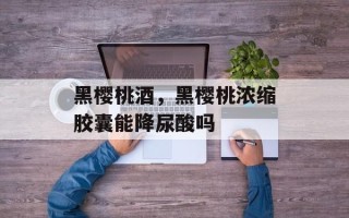 黑樱桃酒，黑樱桃浓缩胶囊能降尿酸吗