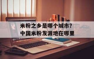 米粉之乡是哪个城市？中国米粉发源地在哪里