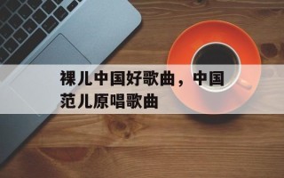 裸儿中国好歌曲，中国范儿原唱歌曲