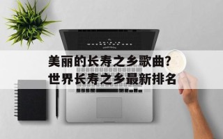 美丽的长寿之乡歌曲？世界长寿之乡最新排名