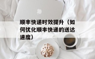 顺丰快递时效提升（如何优化顺丰快递的送达速度）