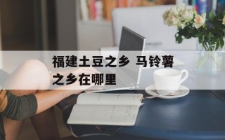 福建土豆之乡 马铃薯之乡在哪里