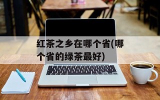 红茶之乡在哪个省(哪个省的绿茶最好)
