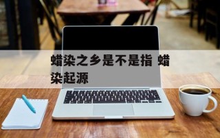 蜡染之乡是不是指 蜡染起源