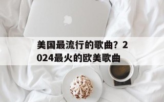 美国最流行的歌曲？2024最火的欧美歌曲