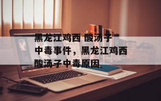 黑龙江鸡西 酸汤子 中毒事件，黑龙江鸡西酸汤子中毒原因