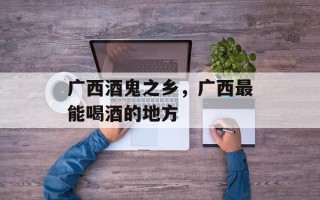 广西酒鬼之乡，广西最能喝酒的地方