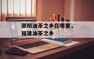 邵阳油茶之乡在哪里，福建油茶之乡
