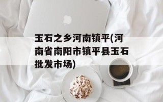 玉石之乡河南镇平(河南省南阳市镇平县玉石批发市场)