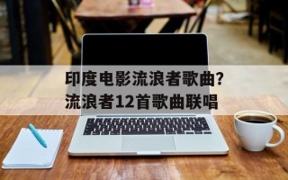 印度电影流浪者歌曲？流浪者12首歌曲联唱