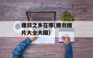 腰鼓之乡在哪(腰鼓图片大全大图)