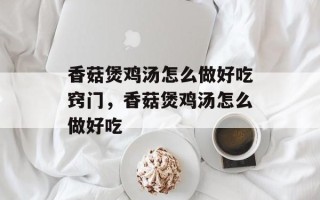 香菇煲鸡汤怎么做好吃窍门，香菇煲鸡汤怎么做好吃