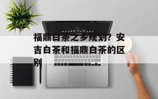 福鼎白茶之乡规划？安吉白茶和福鼎白茶的区别