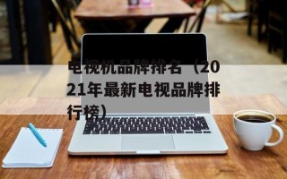 电视机品牌排名（2021年最新电视品牌排行榜）