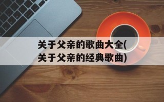 关于父亲的歌曲大全(关于父亲的经典歌曲)