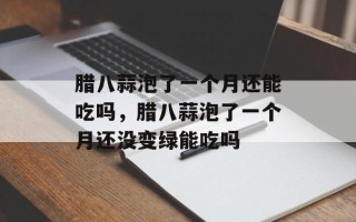 腊八蒜泡了一个月还能吃吗，腊八蒜泡了一个月还没变绿能吃吗