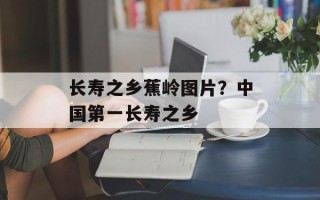 长寿之乡蕉岭图片？中国第一长寿之乡