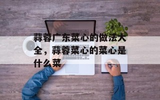蒜蓉广东菜心的做法大全，蒜蓉菜心的菜心是什么菜