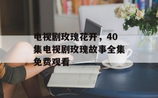 电视剧玫瑰花开，40集电视剧玫瑰故事全集免费观看