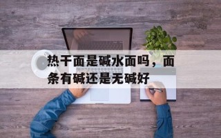 热干面是碱水面吗，面条有碱还是无碱好