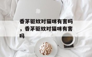 香茅驱蚊对猫咪有害吗，香茅驱蚊对猫咪有害吗