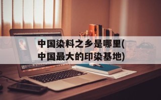 中国染料之乡是哪里(中国最大的印染基地)