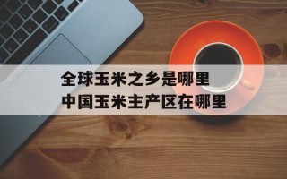 全球玉米之乡是哪里 中国玉米主产区在哪里