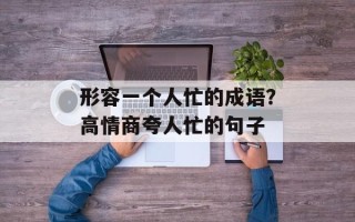 形容一个人忙的成语？高情商夸人忙的句子