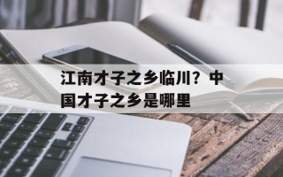 江南才子之乡临川？中国才子之乡是哪里