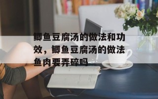 鲫鱼豆腐汤的做法和功效，鲫鱼豆腐汤的做法鱼肉要弄碎吗