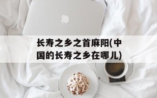 长寿之乡之首麻阳(中国的长寿之乡在哪儿)