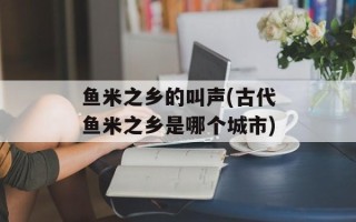 鱼米之乡的叫声(古代鱼米之乡是哪个城市)