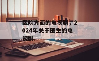医院方面的电视剧，2024年关于医生的电视剧