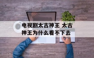 电视剧太古神王 太古神王为什么看不下去