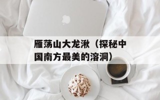 雁荡山大龙湫（探秘中国南方最美的溶洞）