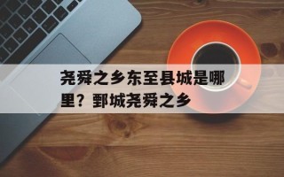 尧舜之乡东至县城是哪里？鄄城尧舜之乡