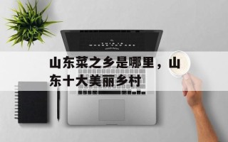 山东菜之乡是哪里，山东十大美丽乡村
